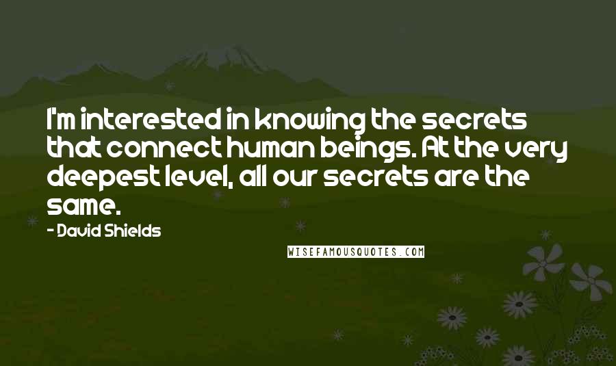 David Shields Quotes: I'm interested in knowing the secrets that connect human beings. At the very deepest level, all our secrets are the same.