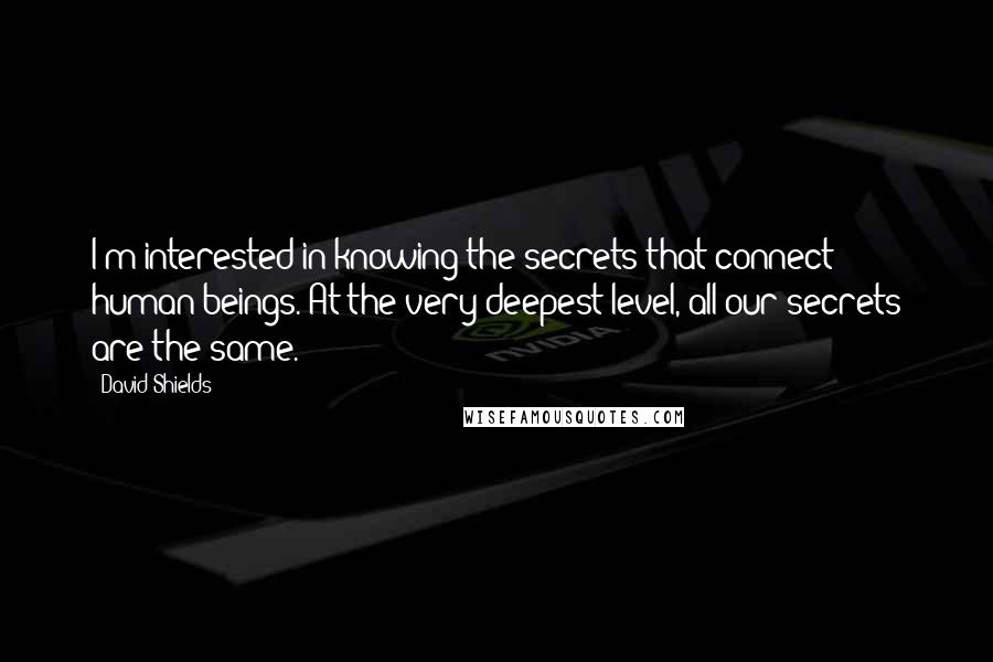 David Shields Quotes: I'm interested in knowing the secrets that connect human beings. At the very deepest level, all our secrets are the same.