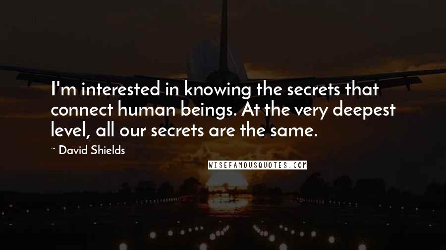 David Shields Quotes: I'm interested in knowing the secrets that connect human beings. At the very deepest level, all our secrets are the same.