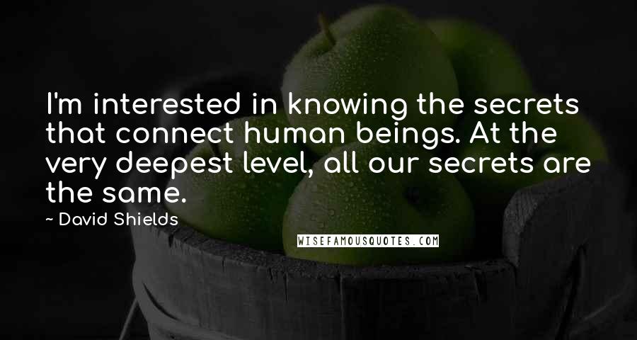 David Shields Quotes: I'm interested in knowing the secrets that connect human beings. At the very deepest level, all our secrets are the same.