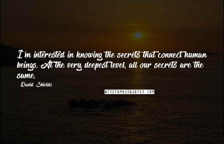 David Shields Quotes: I'm interested in knowing the secrets that connect human beings. At the very deepest level, all our secrets are the same.