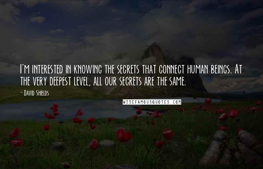 David Shields Quotes: I'm interested in knowing the secrets that connect human beings. At the very deepest level, all our secrets are the same.