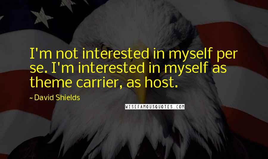David Shields Quotes: I'm not interested in myself per se. I'm interested in myself as theme carrier, as host.