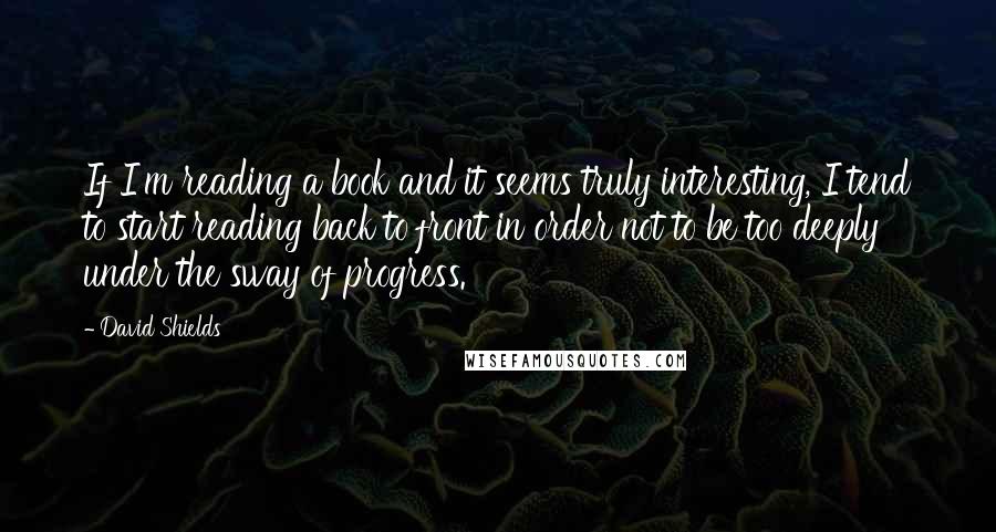 David Shields Quotes: If I'm reading a book and it seems truly interesting, I tend to start reading back to front in order not to be too deeply under the sway of progress.