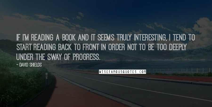 David Shields Quotes: If I'm reading a book and it seems truly interesting, I tend to start reading back to front in order not to be too deeply under the sway of progress.