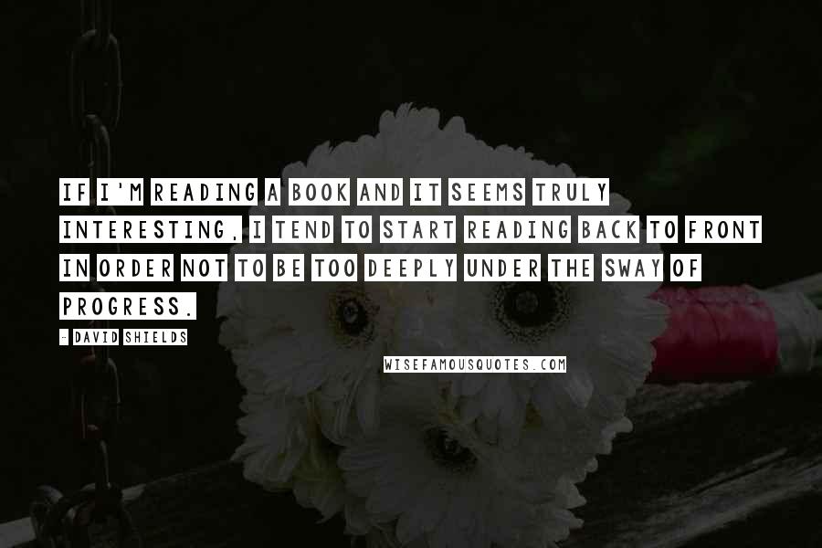 David Shields Quotes: If I'm reading a book and it seems truly interesting, I tend to start reading back to front in order not to be too deeply under the sway of progress.