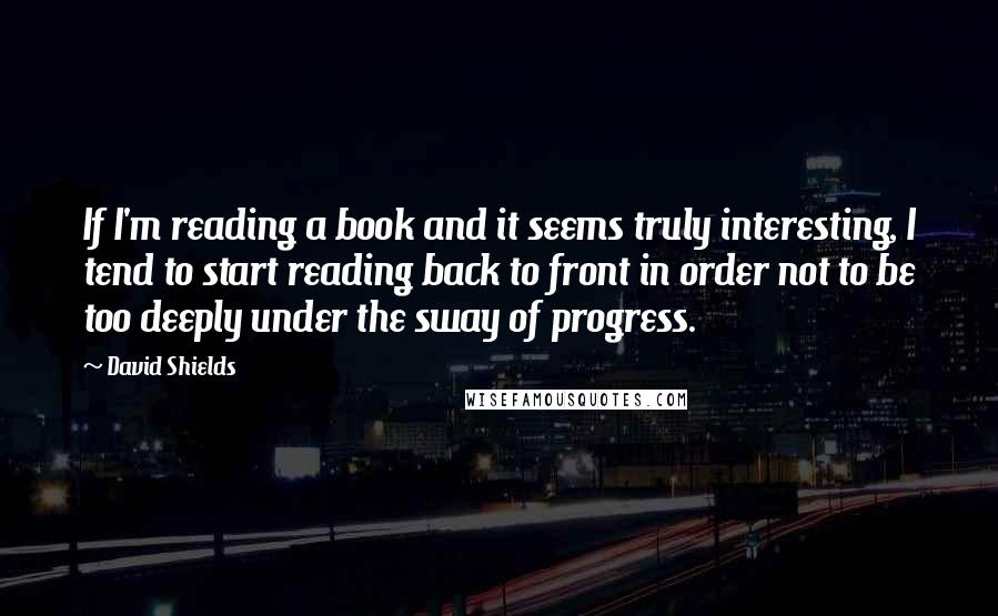 David Shields Quotes: If I'm reading a book and it seems truly interesting, I tend to start reading back to front in order not to be too deeply under the sway of progress.