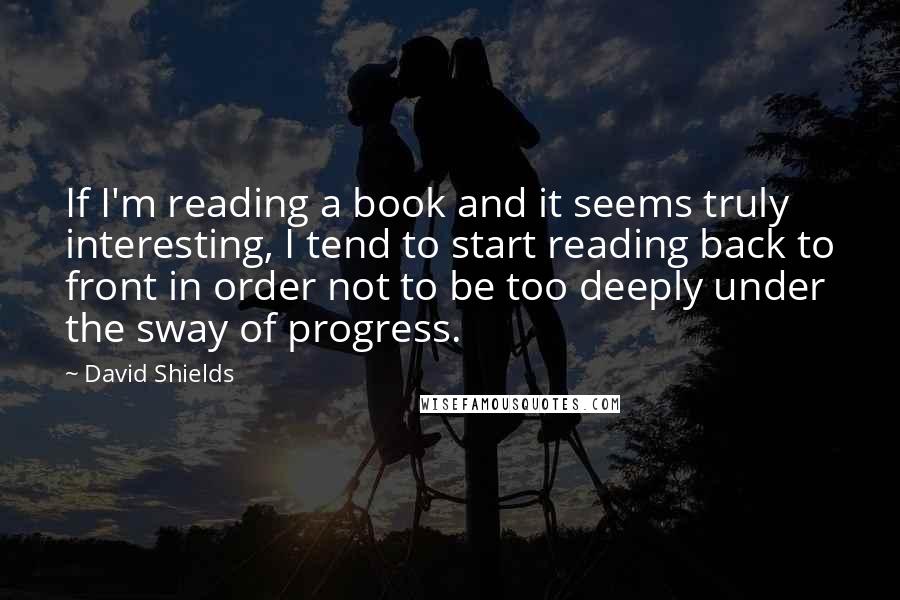 David Shields Quotes: If I'm reading a book and it seems truly interesting, I tend to start reading back to front in order not to be too deeply under the sway of progress.