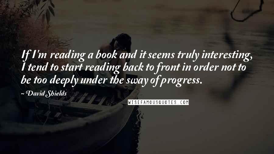 David Shields Quotes: If I'm reading a book and it seems truly interesting, I tend to start reading back to front in order not to be too deeply under the sway of progress.