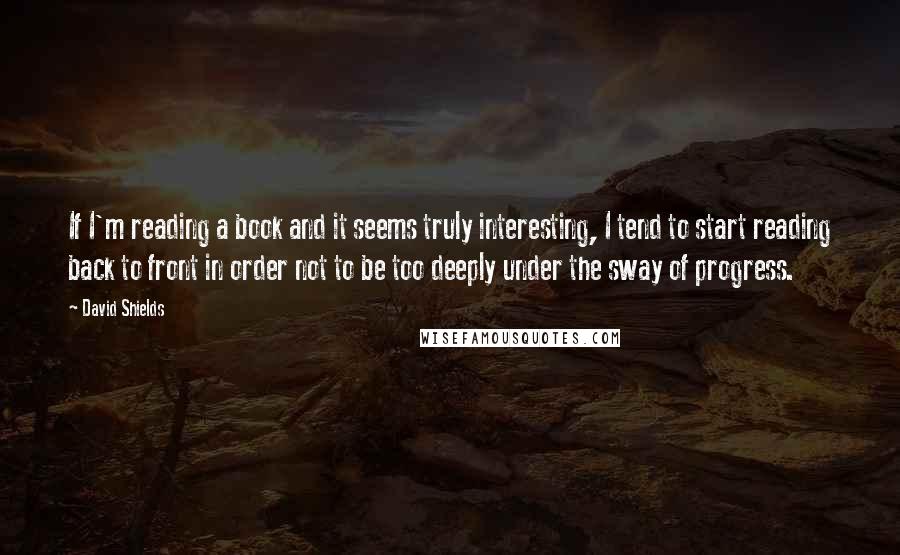 David Shields Quotes: If I'm reading a book and it seems truly interesting, I tend to start reading back to front in order not to be too deeply under the sway of progress.