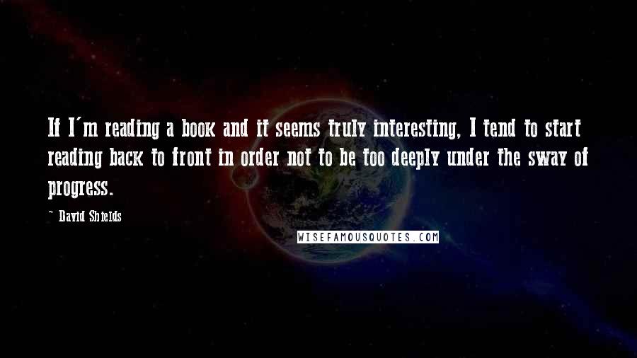 David Shields Quotes: If I'm reading a book and it seems truly interesting, I tend to start reading back to front in order not to be too deeply under the sway of progress.