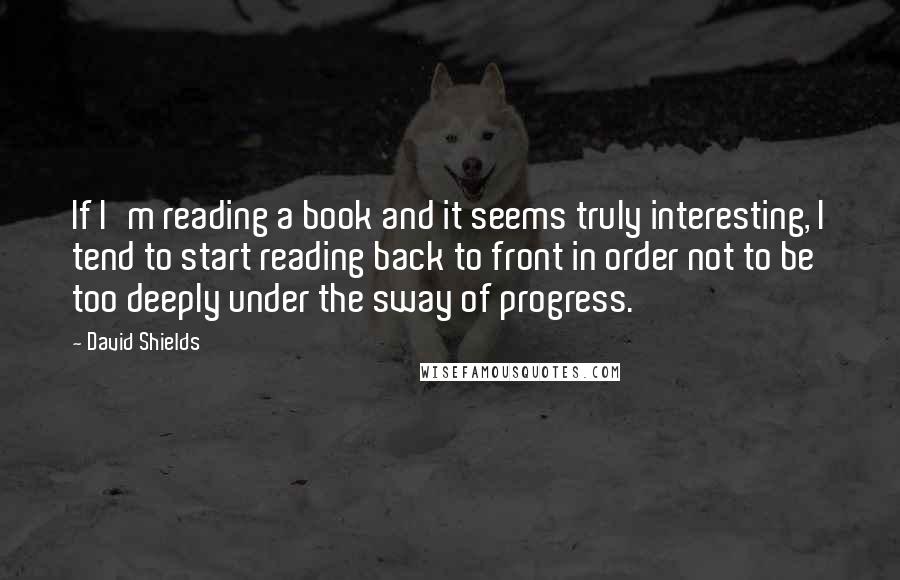 David Shields Quotes: If I'm reading a book and it seems truly interesting, I tend to start reading back to front in order not to be too deeply under the sway of progress.