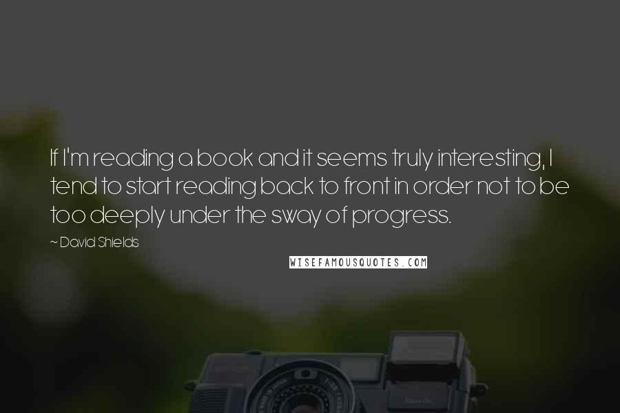 David Shields Quotes: If I'm reading a book and it seems truly interesting, I tend to start reading back to front in order not to be too deeply under the sway of progress.