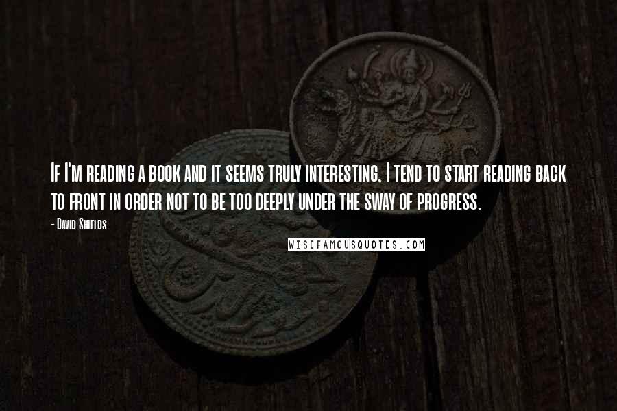 David Shields Quotes: If I'm reading a book and it seems truly interesting, I tend to start reading back to front in order not to be too deeply under the sway of progress.