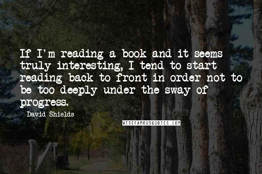 David Shields Quotes: If I'm reading a book and it seems truly interesting, I tend to start reading back to front in order not to be too deeply under the sway of progress.