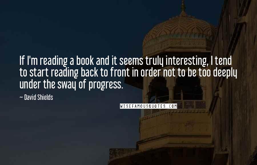 David Shields Quotes: If I'm reading a book and it seems truly interesting, I tend to start reading back to front in order not to be too deeply under the sway of progress.