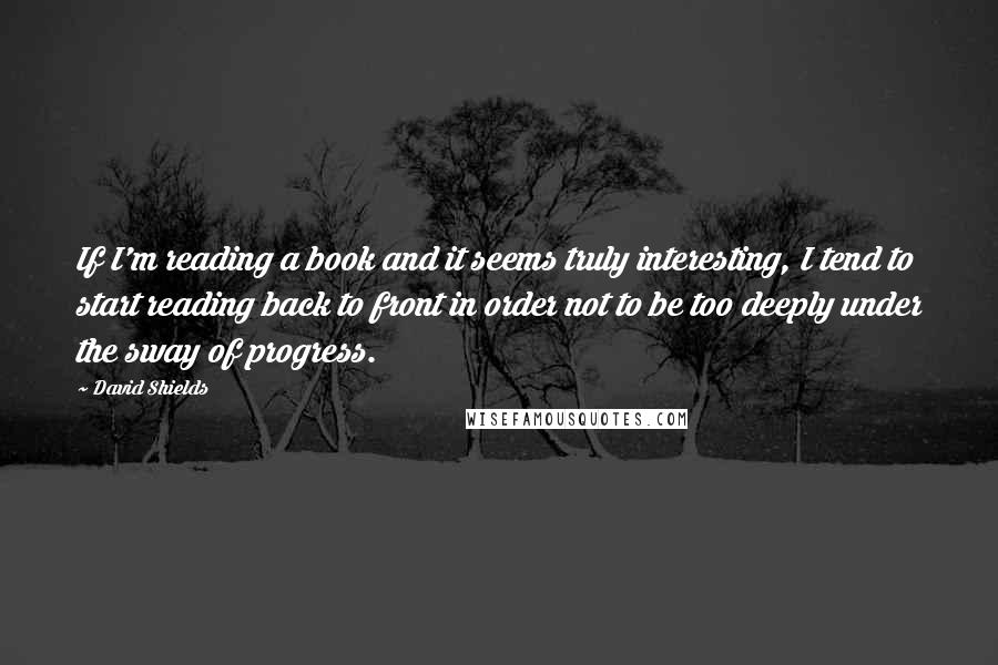 David Shields Quotes: If I'm reading a book and it seems truly interesting, I tend to start reading back to front in order not to be too deeply under the sway of progress.