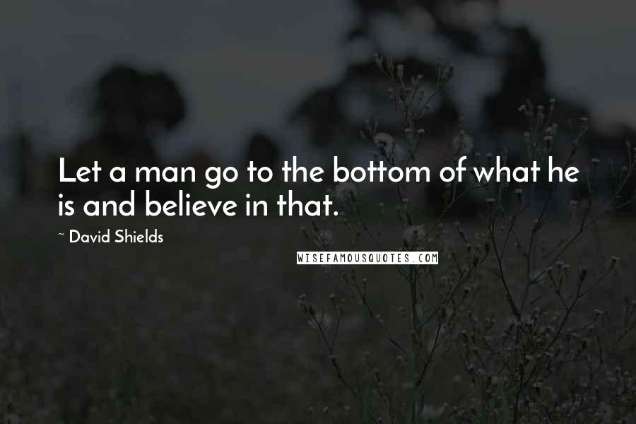 David Shields Quotes: Let a man go to the bottom of what he is and believe in that.