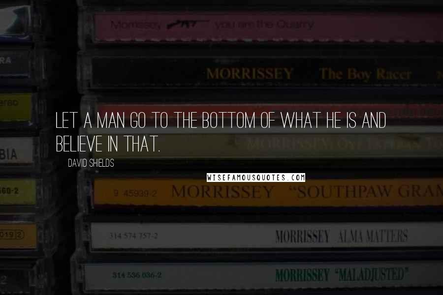 David Shields Quotes: Let a man go to the bottom of what he is and believe in that.