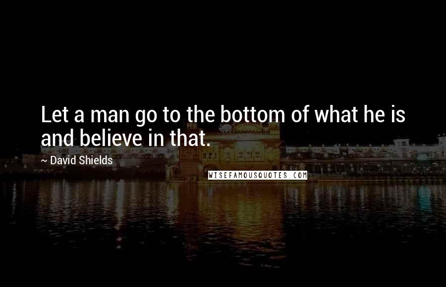 David Shields Quotes: Let a man go to the bottom of what he is and believe in that.
