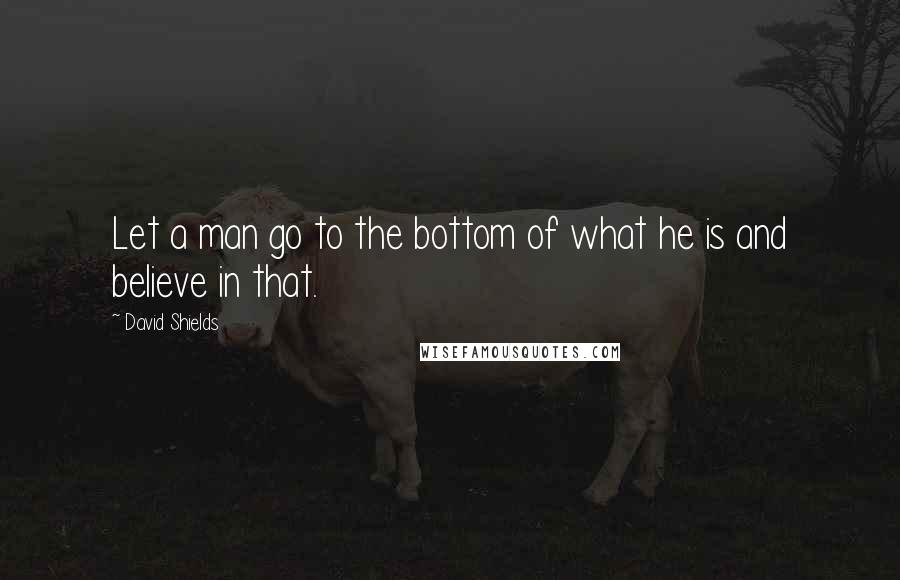 David Shields Quotes: Let a man go to the bottom of what he is and believe in that.