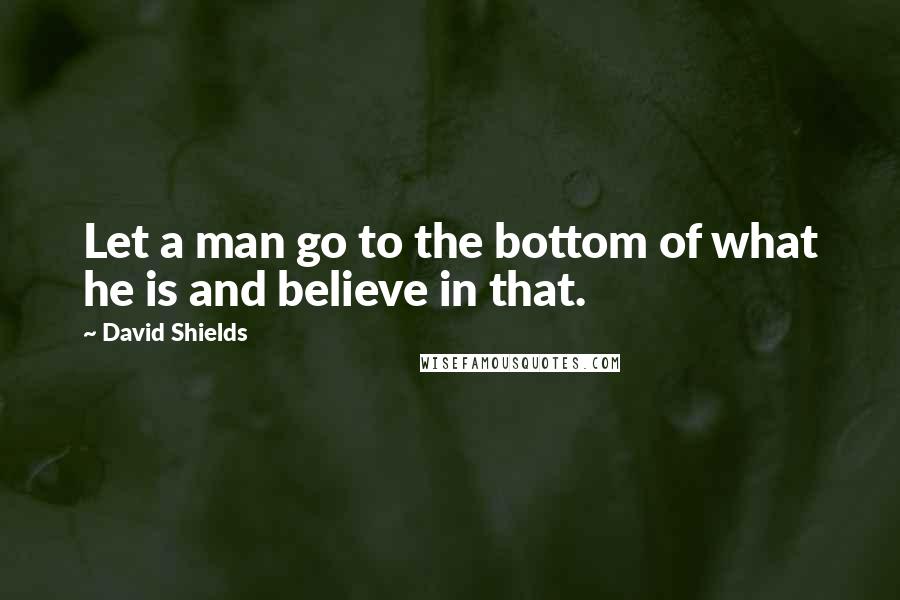 David Shields Quotes: Let a man go to the bottom of what he is and believe in that.