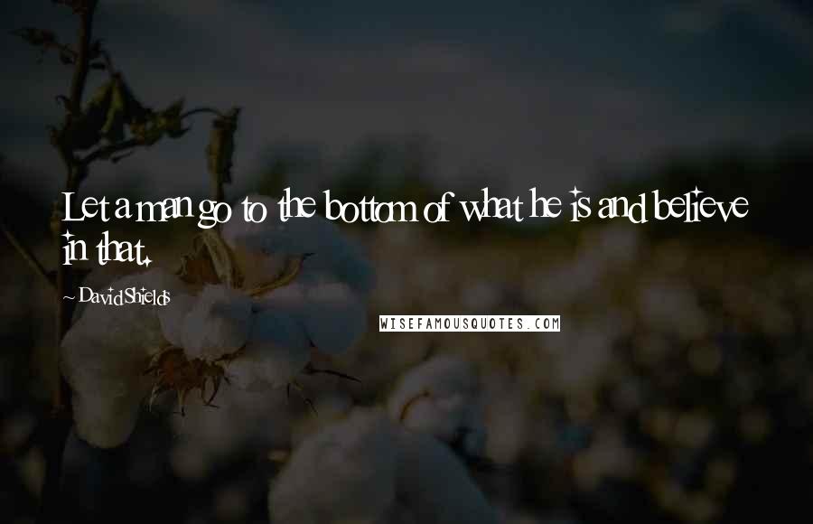 David Shields Quotes: Let a man go to the bottom of what he is and believe in that.