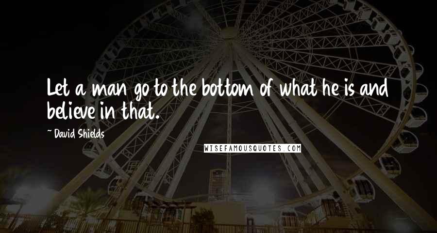 David Shields Quotes: Let a man go to the bottom of what he is and believe in that.