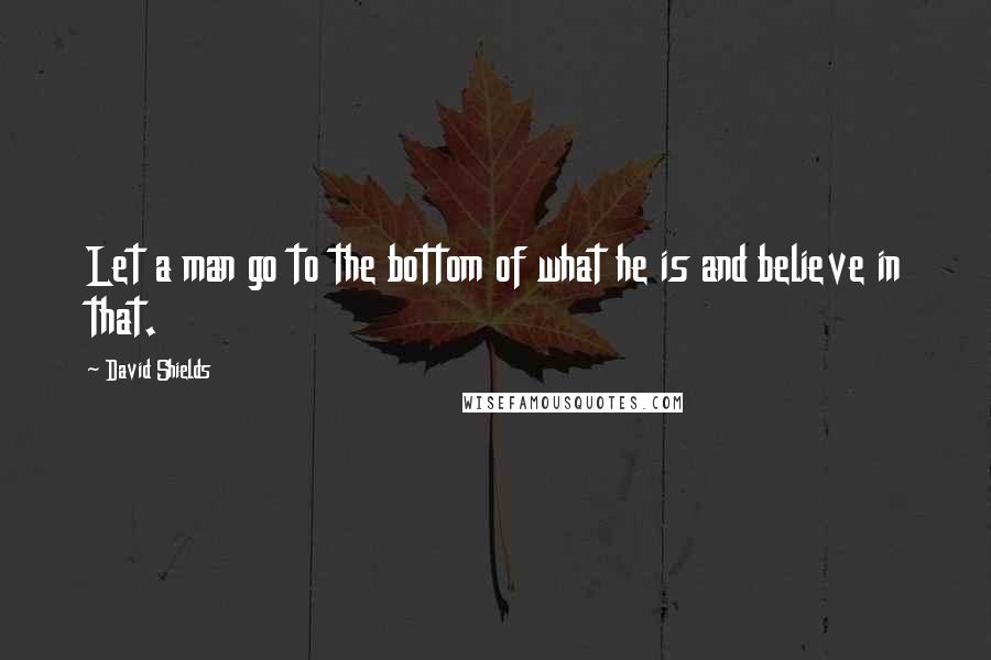 David Shields Quotes: Let a man go to the bottom of what he is and believe in that.