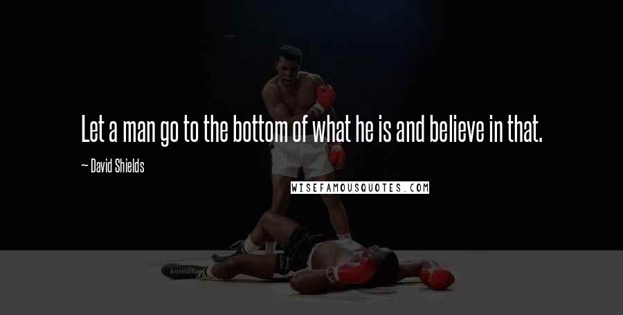 David Shields Quotes: Let a man go to the bottom of what he is and believe in that.