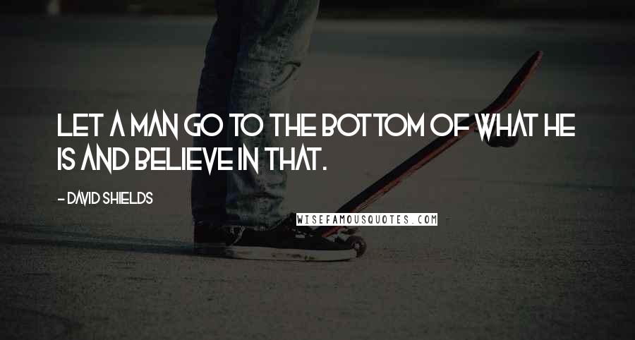 David Shields Quotes: Let a man go to the bottom of what he is and believe in that.
