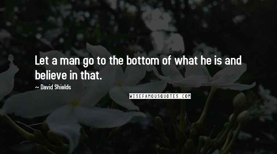 David Shields Quotes: Let a man go to the bottom of what he is and believe in that.