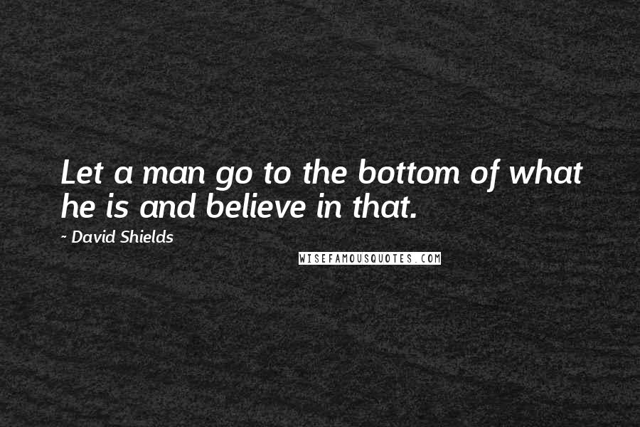 David Shields Quotes: Let a man go to the bottom of what he is and believe in that.