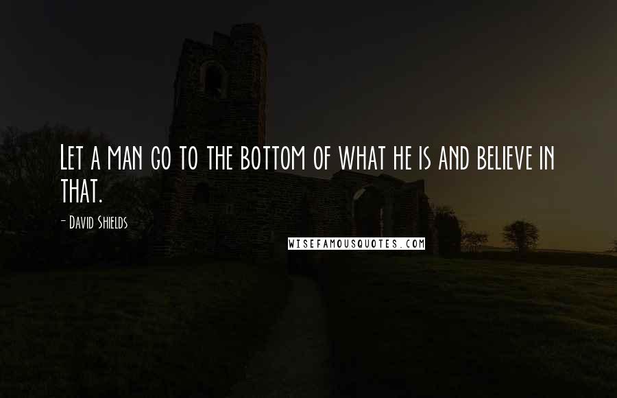 David Shields Quotes: Let a man go to the bottom of what he is and believe in that.