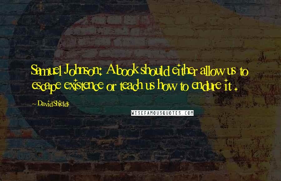 David Shields Quotes: Samuel Johnson: A book should either allow us to escape existence or teach us how to endure it .