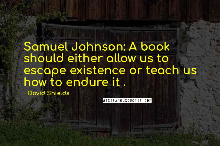 David Shields Quotes: Samuel Johnson: A book should either allow us to escape existence or teach us how to endure it .