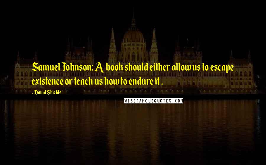 David Shields Quotes: Samuel Johnson: A book should either allow us to escape existence or teach us how to endure it .