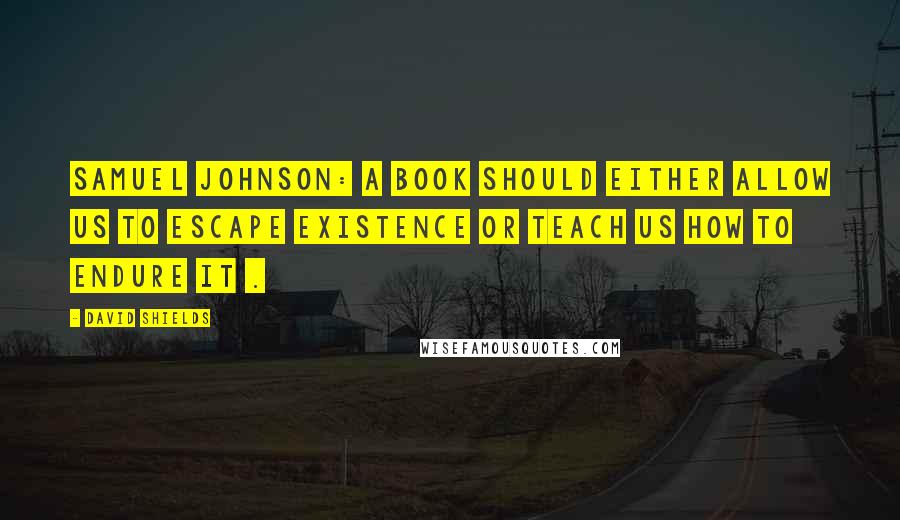 David Shields Quotes: Samuel Johnson: A book should either allow us to escape existence or teach us how to endure it .