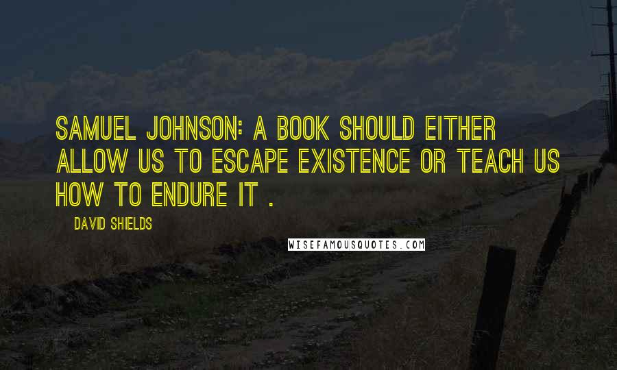 David Shields Quotes: Samuel Johnson: A book should either allow us to escape existence or teach us how to endure it .