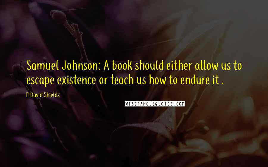 David Shields Quotes: Samuel Johnson: A book should either allow us to escape existence or teach us how to endure it .