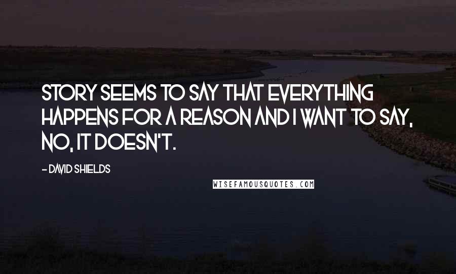 David Shields Quotes: Story seems to say that everything happens for a reason and I want to say, No, it doesn't.