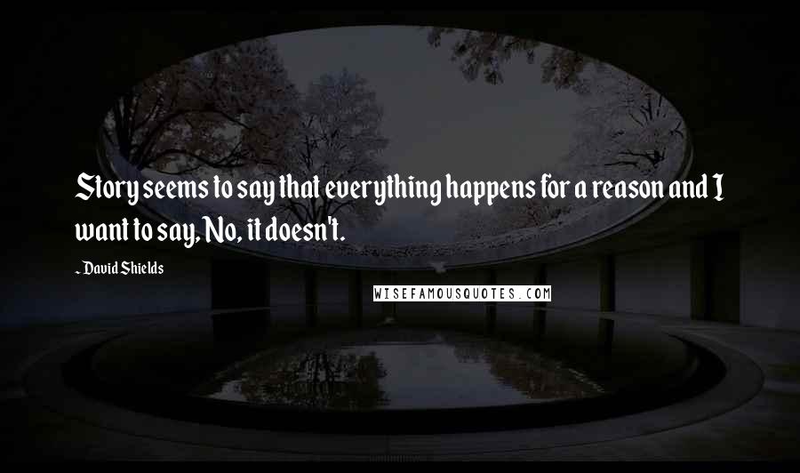 David Shields Quotes: Story seems to say that everything happens for a reason and I want to say, No, it doesn't.