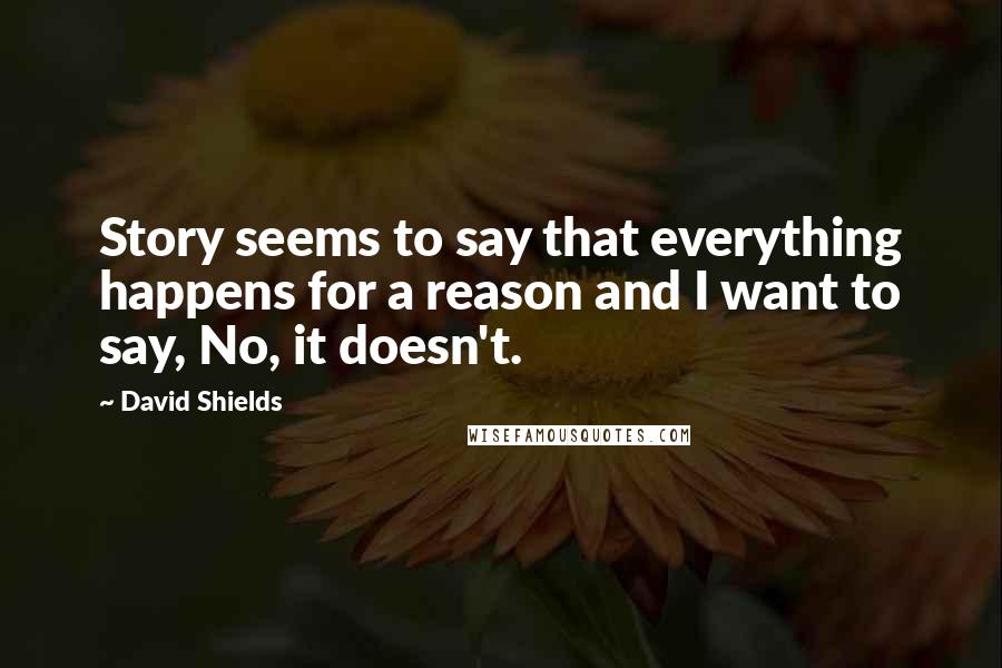 David Shields Quotes: Story seems to say that everything happens for a reason and I want to say, No, it doesn't.