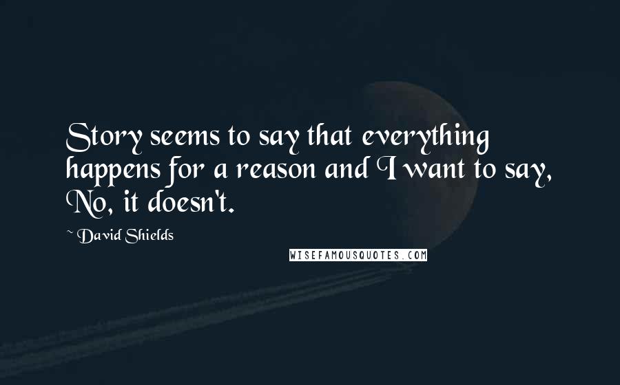 David Shields Quotes: Story seems to say that everything happens for a reason and I want to say, No, it doesn't.