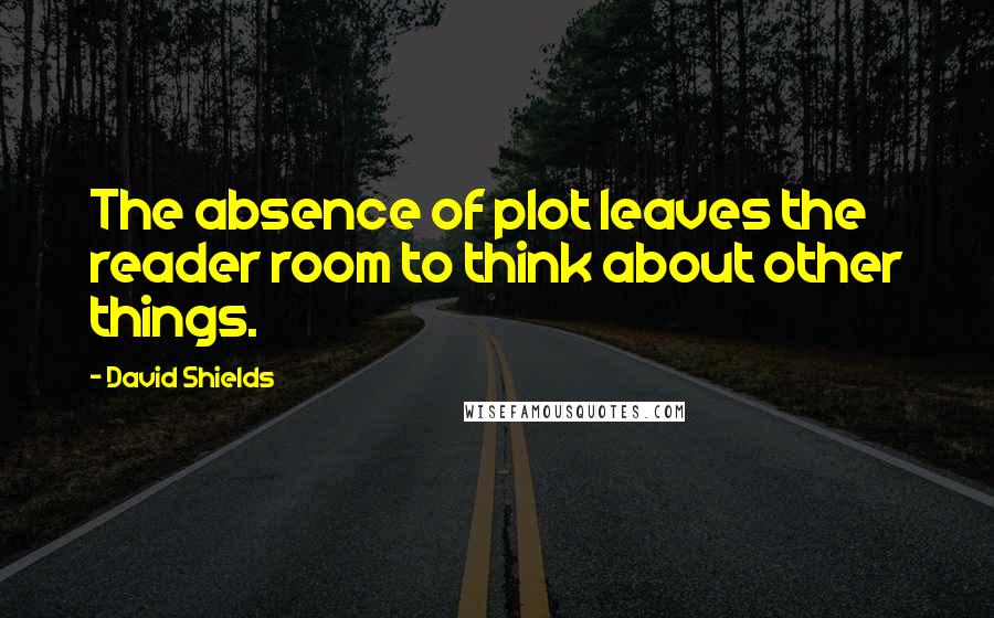 David Shields Quotes: The absence of plot leaves the reader room to think about other things.