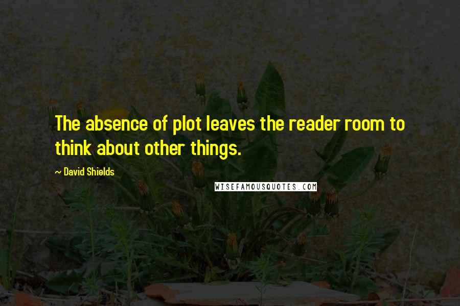 David Shields Quotes: The absence of plot leaves the reader room to think about other things.