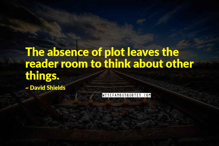 David Shields Quotes: The absence of plot leaves the reader room to think about other things.