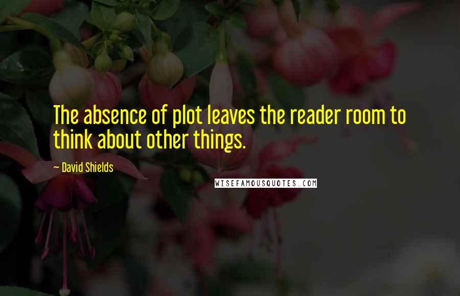 David Shields Quotes: The absence of plot leaves the reader room to think about other things.