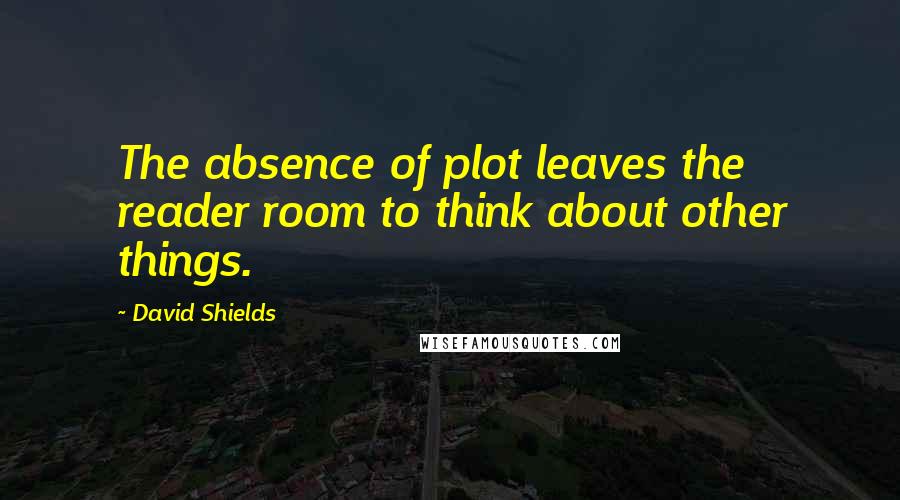 David Shields Quotes: The absence of plot leaves the reader room to think about other things.