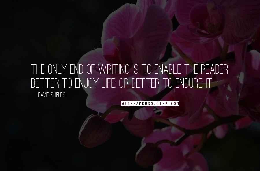 David Shields Quotes: The only end of writing is to enable the reader better to enjoy life, or better to endure it -